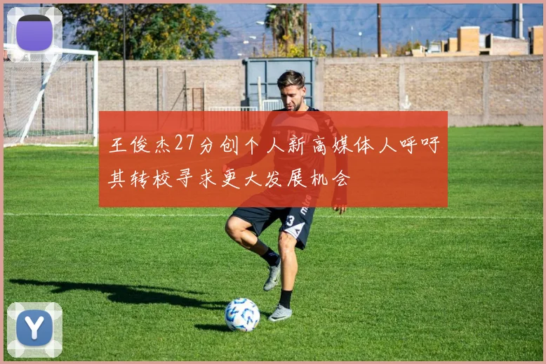 王俊杰27分创个人新高媒体人呼吁其转校寻求更大发展机会