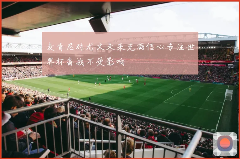 麦肯尼对尤文未来充满信心专注世界杯备战不受影响