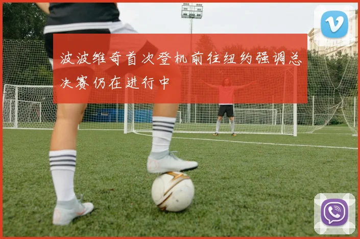 波波维奇首次登机前往纽约强调总决赛仍在进行中