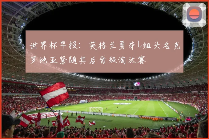 世界杯早报：英格兰勇夺L组头名克罗地亚紧随其后晋级淘汰赛