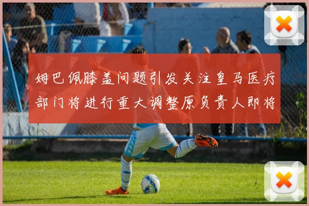 姆巴佩膝盖问题引发关注皇马医疗部门将进行重大调整原负责人即将离任