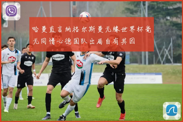 哈曼直言纳格尔斯曼无缘世界杯毫无同情心德国队出局自有其因