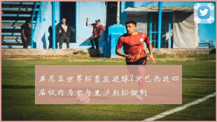 库尼亚世界杯首发进球2次巴西近四届仅内马尔与里沙利松做到