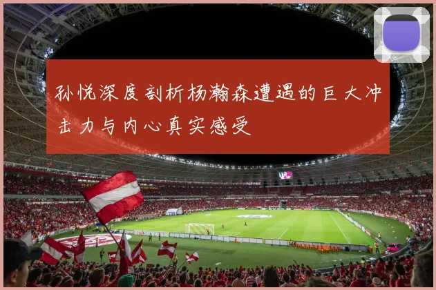 孙悦深度剖析杨瀚森遭遇的巨大冲击力与内心真实感受