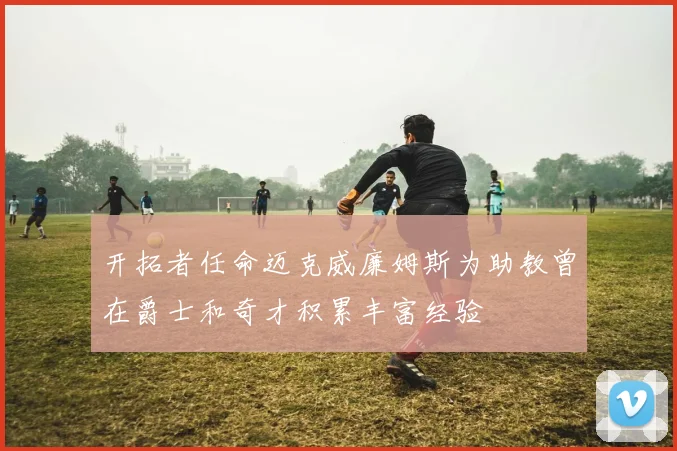 开拓者任命迈克威廉姆斯为助教曾在爵士和奇才积累丰富经验