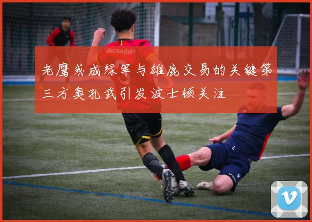 老鹰或成绿军与雄鹿交易的关键第三方奥孔武引发波士顿关注
