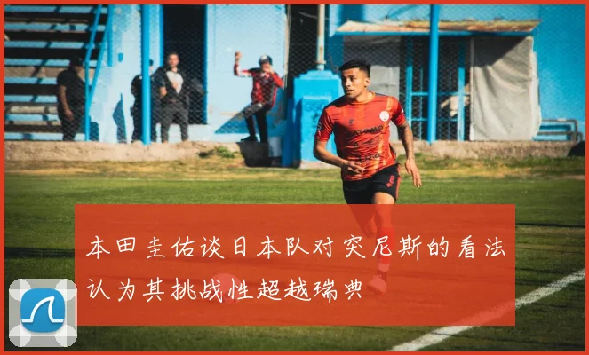 本田圭佑谈日本队对突尼斯的看法认为其挑战性超越瑞典