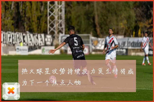 热火球星攻势持续发力莫兰特将成为下一个焦点人物