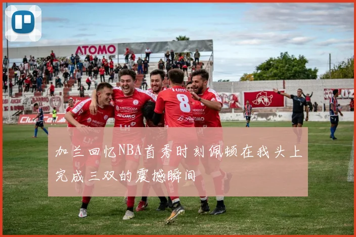 加兰回忆NBA首秀时刻佩顿在我头上完成三双的震撼瞬间