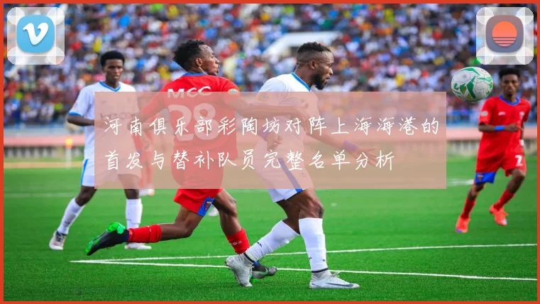 河南俱乐部彩陶坊对阵上海海港的首发与替补队员完整名单分析