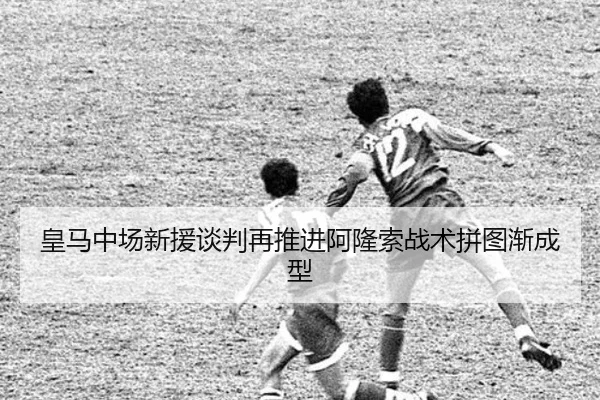 皇马中场新援谈判再推进阿隆索战术拼图渐成型